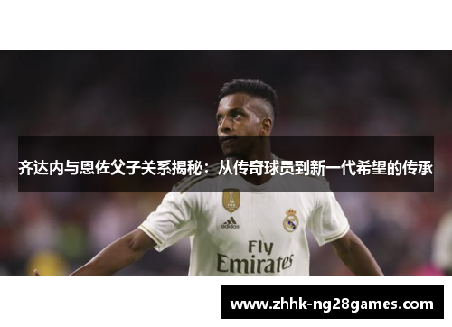 齐达内与恩佐父子关系揭秘:从传奇球员到新一代希望的传承 齐达内与恩佐父子关系揭秘:从传奇球员到新一代希望的传承