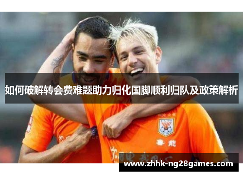 如何破解转会费难题助力归化国脚顺利归队及政策解析 如何破解转会费难题助力归化国脚顺利归队及政策解析