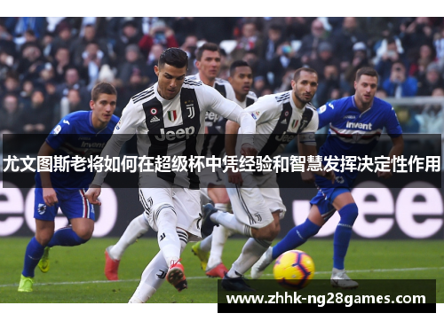 尤文图斯老将如何在超级杯中凭经验和智慧发挥决定性作用 尤文图斯老将如何在超级杯中凭经验和智慧发挥决定性作用