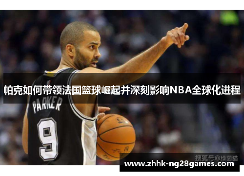 帕克如何带领法国篮球崛起并深刻影响NBA全球化进程