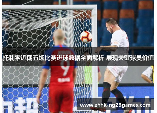 托利索近期五场比赛进球数据全面解析 展现关键球员价值
